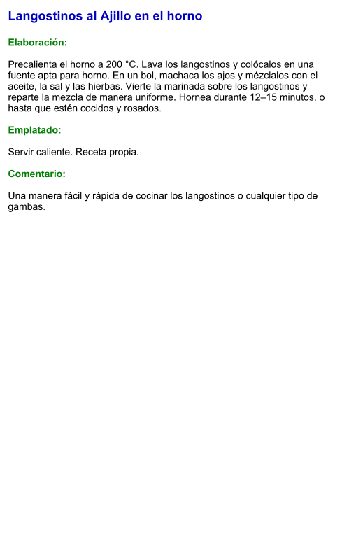Langostinos al Ajillo en el horno  Elaboración:  Precalienta el horno a 200 °C. Lava los langostinos y colócalos en una fuente apta para horno. En un bol, machaca los ajos y mézclalos con el aceite, la sal y las hierbas. Vierte la marinada sobre los langostinos y reparte la mezcla de manera uniforme. Hornea durante 12–15 minutos, o hasta que estén cocidos y rosados.  Emplatado:  Servir caliente. Receta propia.  Comentario:  Una manera fácil y rápida de cocinar los langostinos o cualquier tipo de gambas.