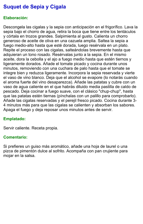 Suquet de Sepia y Cigala  Elaboración:  Descongela las cigalas y la sepia con anticipación en el frigorífico. Lava la sepia bajo el chorro de agua, retira la boca que tiene entre los tentáculos y córtala en trozos grandes. Salpimienta al gusto. Calienta un chorro generoso de aceite de oliva en una cazuela amplia. Saltea la sepia a fuego medio-alto hasta que esté dorada, luego resérvala en un plato. Repite el proceso con las cigalas, salteándolas brevemente hasta que adquieran un tono rosado. Resérvalas junto a la sepia. En el mismo aceite, dora la cebolla y el ajo a fuego medio hasta que estén tiernos y ligeramente dorados. Añade el tomate picado y cocina durante unos minutos, removiendo con una cuchara de palo hasta que el tomate se integre bien y reduzca ligeramente. Incorpora la sepia reservada y vierte el vaso de vino blanco. Deja que el alcohol se evapore (lo notarás cuando el aroma fuerte del vino desaparezca). Añade las patatas y cubre con un vaso de agua caliente en el que habrás diluido media pastilla de caldo de pescado. Deja cocinar a fuego suave, con el clásico "chup-chup", hasta que las patatas estén tiernas (pínchalas con un palillo para comprobarlo). Añade las cigalas reservadas y el perejil fresco picado. Cocina durante 3-4 minutos más para que las cigalas se calienten y absorban los sabores. Apaga el fuego y deja reposar unos minutos antes de servir.  Emplatado:  Servir caliente. Receta propia.  Comentario:  Si prefieres un guiso más aromático, añade una hoja de laurel o una pizca de pimentón dulce al sofrito. Acompaña con pan crujiente para mojar en la salsa.