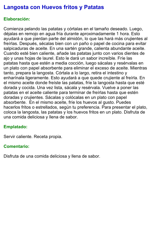 Langosta con Huevos fritos y Patatas  Elaboración:  Comienza pelando las patatas y córtalas en el tamaño deseado. Luego, déjalas en remojo en agua fría durante aproximadamente 1 hora. Esto ayudará a que pierdan parte del almidón, lo que las hará más crujientes al freírlas. Después, sécalas bien con un paño o papel de cocina para evitar salpicaduras de aceite. En una sartén grande, calienta abundante aceite. Cuando esté bien caliente, añade las patatas junto con varios dientes de ajo y unas hojas de laurel. Esto le dará un sabor increíble. Fríe las patatas hasta que estén a media cocción, luego sácalas y resérvalas en un plato con papel absorbente para eliminar el exceso de aceite. Mientras tanto, prepara la langosta. Córtala a lo largo, retira el intestino y enharínala ligeramente. Esto ayudará a que quede crujiente al freírla. En el mismo aceite donde freíste las patatas, fríe la langosta hasta que esté dorada y cocida. Una vez lista, sácala y resérvala. Vuelve a poner las patatas en el aceite caliente para terminar de freírlas hasta que estén doradas y crujientes. Sácalas y colócalas en un plato con papel absorbente.  En el mismo aceite, fríe los huevos al gusto. Puedes hacerlos fritos o estrellados, según tu preferencia. Para presentar el plato, coloca la langosta, las patatas y los huevos fritos en un plato. Disfruta de una comida deliciosa y llena de sabor.  Emplatado:  Servir caliente. Receta propia.  Comentario:  Disfruta de una comida deliciosa y llena de sabor.