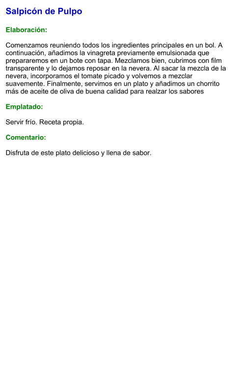 Salpicón de Pulpo  Elaboración:  Comenzamos reuniendo todos los ingredientes principales en un bol. A continuación, añadimos la vinagreta previamente emulsionada que prepararemos en un bote con tapa. Mezclamos bien, cubrimos con film transparente y lo dejamos reposar en la nevera. Al sacar la mezcla de la nevera, incorporamos el tomate picado y volvemos a mezclar suavemente. Finalmente, servimos en un plato y añadimos un chorrito más de aceite de oliva de buena calidad para realzar los sabores  Emplatado:  Servir frío. Receta propia.  Comentario:  Disfruta de este plato delicioso y llena de sabor.