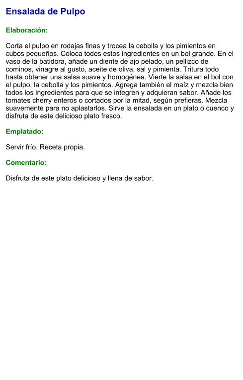 Ensalada de Pulpo  Elaboración:  Corta el pulpo en rodajas finas y trocea la cebolla y los pimientos en cubos pequeños. Coloca todos estos ingredientes en un bol grande. En el vaso de la batidora, añade un diente de ajo pelado, un pellizco de cominos, vinagre al gusto, aceite de oliva, sal y pimienta. Tritura todo hasta obtener una salsa suave y homogénea. Vierte la salsa en el bol con el pulpo, la cebolla y los pimientos. Agrega también el maíz y mezcla bien todos los ingredientes para que se integren y adquieran sabor. Añade los tomates cherry enteros o cortados por la mitad, según prefieras. Mezcla suavemente para no aplastarlos. Sirve la ensalada en un plato o cuenco y disfruta de este delicioso plato fresco.  Emplatado:  Servir frío. Receta propia.  Comentario:  Disfruta de este plato delicioso y llena de sabor.