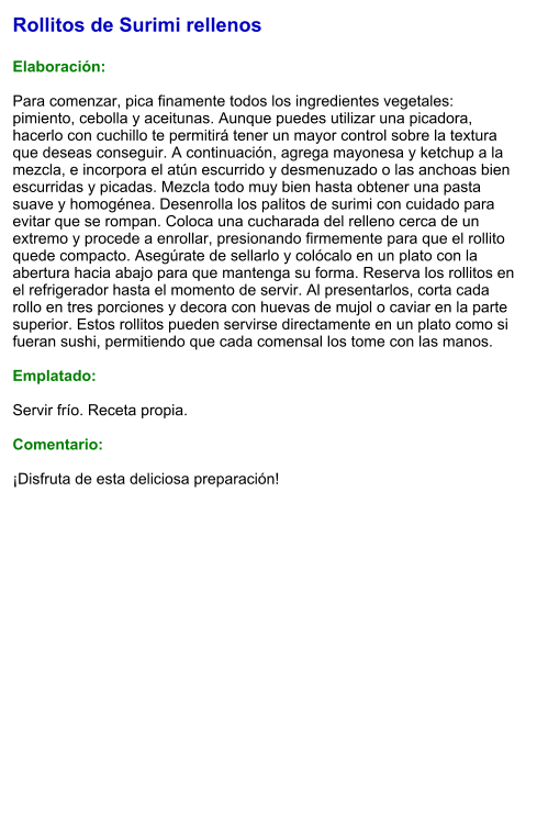 Rollitos de Surimi rellenos  Elaboración:  Para comenzar, pica finamente todos los ingredientes vegetales: pimiento, cebolla y aceitunas. Aunque puedes utilizar una picadora, hacerlo con cuchillo te permitirá tener un mayor control sobre la textura que deseas conseguir. A continuación, agrega mayonesa y ketchup a la mezcla, e incorpora el atún escurrido y desmenuzado o las anchoas bien escurridas y picadas. Mezcla todo muy bien hasta obtener una pasta suave y homogénea. Desenrolla los palitos de surimi con cuidado para evitar que se rompan. Coloca una cucharada del relleno cerca de un extremo y procede a enrollar, presionando firmemente para que el rollito quede compacto. Asegúrate de sellarlo y colócalo en un plato con la abertura hacia abajo para que mantenga su forma. Reserva los rollitos en el refrigerador hasta el momento de servir. Al presentarlos, corta cada rollo en tres porciones y decora con huevas de mujol o caviar en la parte superior. Estos rollitos pueden servirse directamente en un plato como si fueran sushi, permitiendo que cada comensal los tome con las manos.   Emplatado:  Servir frío. Receta propia.  Comentario:  ¡Disfruta de esta deliciosa preparación!