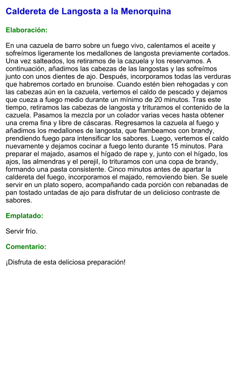 Caldereta de Langosta a la Menorquina  Elaboración:  En una cazuela de barro sobre un fuego vivo, calentamos el aceite y sofreímos ligeramente los medallones de langosta previamente cortados. Una vez salteados, los retiramos de la cazuela y los reservamos. A continuación, añadimos las cabezas de las langostas y las sofreímos junto con unos dientes de ajo. Después, incorporamos todas las verduras que habremos cortado en brunoise. Cuando estén bien rehogadas y con las cabezas aún en la cazuela, vertemos el caldo de pescado y dejamos que cueza a fuego medio durante un mínimo de 20 minutos. Tras este tiempo, retiramos las cabezas de langosta y trituramos el contenido de la cazuela. Pasamos la mezcla por un colador varias veces hasta obtener una crema fina y libre de cáscaras. Regresamos la cazuela al fuego y añadimos los medallones de langosta, que flambeamos con brandy, prendiendo fuego para intensificar los sabores. Luego, vertemos el caldo nuevamente y dejamos cocinar a fuego lento durante 15 minutos. Para preparar el majado, asamos el hígado de rape y, junto con el hígado, los ajos, las almendras y el perejil, lo trituramos con una copa de brandy, formando una pasta consistente. Cinco minutos antes de apartar la caldereta del fuego, incorporamos el majado, removiendo bien. Se suele servir en un plato sopero, acompañando cada porción con rebanadas de pan tostado untadas de ajo para disfrutar de un delicioso contraste de sabores.  Emplatado:  Servir frío.   Comentario:  ¡Disfruta de esta deliciosa preparación!
