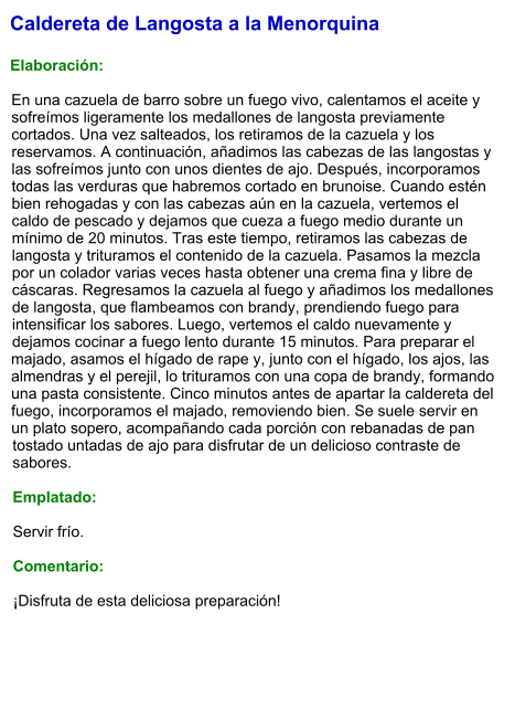 Caldereta de Langosta a la Menorquina  Elaboración:  En una cazuela de barro sobre un fuego vivo, calentamos el aceite y sofreímos ligeramente los medallones de langosta previamente cortados. Una vez salteados, los retiramos de la cazuela y los reservamos. A continuación, añadimos las cabezas de las langostas y las sofreímos junto con unos dientes de ajo. Después, incorporamos todas las verduras que habremos cortado en brunoise. Cuando estén bien rehogadas y con las cabezas aún en la cazuela, vertemos el caldo de pescado y dejamos que cueza a fuego medio durante un mínimo de 20 minutos. Tras este tiempo, retiramos las cabezas de langosta y trituramos el contenido de la cazuela. Pasamos la mezcla por un colador varias veces hasta obtener una crema fina y libre de cáscaras. Regresamos la cazuela al fuego y añadimos los medallones de langosta, que flambeamos con brandy, prendiendo fuego para intensificar los sabores. Luego, vertemos el caldo nuevamente y dejamos cocinar a fuego lento durante 15 minutos. Para preparar el majado, asamos el hígado de rape y, junto con el hígado, los ajos, las almendras y el perejil, lo trituramos con una copa de brandy, formando una pasta consistente. Cinco minutos antes de apartar la caldereta del fuego, incorporamos el majado, removiendo bien. Se suele servir en un plato sopero, acompañando cada porción con rebanadas de pan tostado untadas de ajo para disfrutar de un delicioso contraste de sabores.  Emplatado:  Servir frío.   Comentario:  ¡Disfruta de esta deliciosa preparación!
