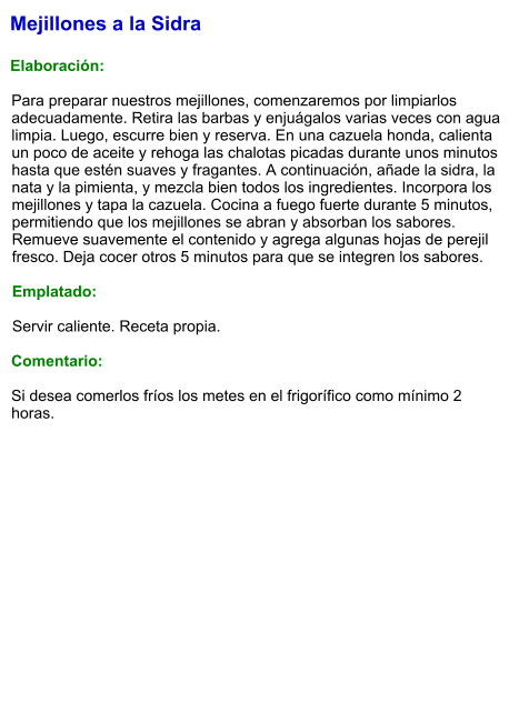 Mejillones a la Sidra  Elaboración:  Para preparar nuestros mejillones, comenzaremos por limpiarlos adecuadamente. Retira las barbas y enjuágalos varias veces con agua limpia. Luego, escurre bien y reserva. En una cazuela honda, calienta un poco de aceite y rehoga las chalotas picadas durante unos minutos hasta que estén suaves y fragantes. A continuación, añade la sidra, la nata y la pimienta, y mezcla bien todos los ingredientes. Incorpora los mejillones y tapa la cazuela. Cocina a fuego fuerte durante 5 minutos, permitiendo que los mejillones se abran y absorban los sabores. Remueve suavemente el contenido y agrega algunas hojas de perejil fresco. Deja cocer otros 5 minutos para que se integren los sabores.  Emplatado:  Servir caliente. Receta propia.  Comentario:  Si desea comerlos fríos los metes en el frigorífico como mínimo 2 horas.