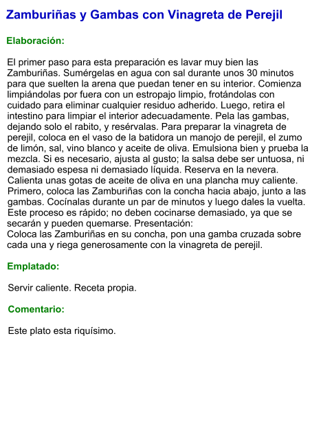 Zamburiñas y Gambas con Vinagreta de Perejil  Elaboración:  El primer paso para esta preparación es lavar muy bien las Zamburiñas. Sumérgelas en agua con sal durante unos 30 minutos para que suelten la arena que puedan tener en su interior. Comienza limpiándolas por fuera con un estropajo limpio, frotándolas con cuidado para eliminar cualquier residuo adherido. Luego, retira el intestino para limpiar el interior adecuadamente. Pela las gambas, dejando solo el rabito, y resérvalas. Para preparar la vinagreta de perejil, coloca en el vaso de la batidora un manojo de perejil, el zumo de limón, sal, vino blanco y aceite de oliva. Emulsiona bien y prueba la mezcla. Si es necesario, ajusta al gusto; la salsa debe ser untuosa, ni demasiado espesa ni demasiado líquida. Reserva en la nevera. Calienta unas gotas de aceite de oliva en una plancha muy caliente. Primero, coloca las Zamburiñas con la concha hacia abajo, junto a las gambas. Cocínalas durante un par de minutos y luego dales la vuelta. Este proceso es rápido; no deben cocinarse demasiado, ya que se secarán y pueden quemarse. Presentación:  Coloca las Zamburiñas en su concha, pon una gamba cruzada sobre cada una y riega generosamente con la vinagreta de perejil.  Emplatado:  Servir caliente. Receta propia.  Comentario:  Este plato esta riquísimo.