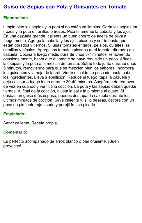 Guiso de Sepias con Pota y Guisantes en Tomate  Elaboración:  Limpia bien las sepias y la pota si no están ya limpias. Corta las sepias en trozos y la pota en anillas o trozos. Pica finamente la cebolla y los ajos. En una cazuela grande, calienta un buen chorro de aceite de oliva a fuego medio. Agrega la cebolla y los ajos picados y sofríe hasta que estén dorados y tiernos. Si usas tomates enteros, pélalos, quítales las semillas y pícalos. Agrega los tomates picados (o el tomate triturado) a la cazuela. Cocina a fuego medio durante unos 5-7 minutos, removiendo ocasionalmente, hasta que el tomate se haya reducido un poco. Añade las sepias y la pota a la mezcla de tomate. Sofríe todo junto durante unos 5 minutos, removiendo para que se mezclen bien los sabores. Incorpora los guisantes y la hoja de laurel. Vierte el caldo de pescado hasta cubrir los ingredientes. Lleva a ebullición. Reduce el fuego, tapa la cazuela y deja cocinar a fuego lento durante 30-40 minutos. Asegúrate de remover de vez en cuando y verifica la cocción. La pota y las sepias deben quedar tiernas. Al final de la cocción, ajusta la sal y la pimienta al gusto. Si deseas un guiso más espeso, puedes destapar la cazuela durante los últimos minutos de cocción. Sirve caliente y, si lo deseas, decora con un poco de pimiento rojo asado y perejil fresco picado.  Emplatado:  Servir caliente. Receta propia.  Comentario:  Es perfecto acompañado de arroz blanco o pan crujiente. ¡Buen provecho!
