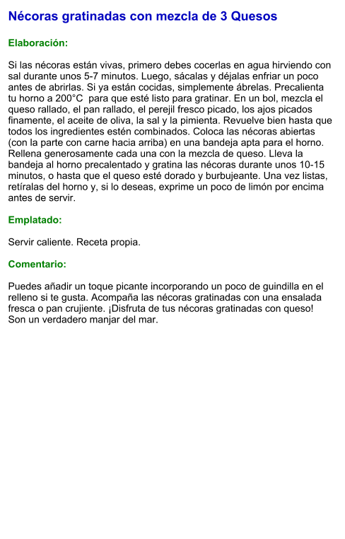 Nécoras gratinadas con mezcla de 3 Quesos  Elaboración:  Si las nécoras están vivas, primero debes cocerlas en agua hirviendo con sal durante unos 5-7 minutos. Luego, sácalas y déjalas enfriar un poco antes de abrirlas. Si ya están cocidas, simplemente ábrelas. Precalienta tu horno a 200°C  para que esté listo para gratinar. En un bol, mezcla el queso rallado, el pan rallado, el perejil fresco picado, los ajos picados finamente, el aceite de oliva, la sal y la pimienta. Revuelve bien hasta que todos los ingredientes estén combinados. Coloca las nécoras abiertas (con la parte con carne hacia arriba) en una bandeja apta para el horno. Rellena generosamente cada una con la mezcla de queso. Lleva la bandeja al horno precalentado y gratina las nécoras durante unos 10-15 minutos, o hasta que el queso esté dorado y burbujeante. Una vez listas, retíralas del horno y, si lo deseas, exprime un poco de limón por encima antes de servir.  Emplatado:  Servir caliente. Receta propia.  Comentario:  Puedes añadir un toque picante incorporando un poco de guindilla en el relleno si te gusta. Acompaña las nécoras gratinadas con una ensalada fresca o pan crujiente. ¡Disfruta de tus nécoras gratinadas con queso! Son un verdadero manjar del mar.