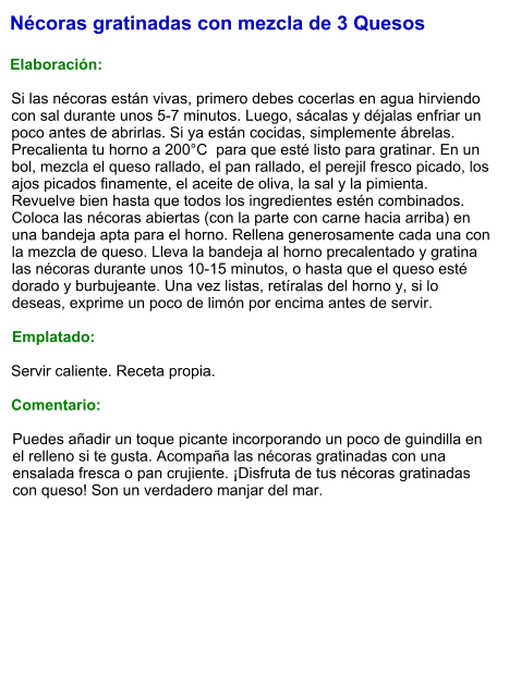 Nécoras gratinadas con mezcla de 3 Quesos  Elaboración:  Si las nécoras están vivas, primero debes cocerlas en agua hirviendo con sal durante unos 5-7 minutos. Luego, sácalas y déjalas enfriar un poco antes de abrirlas. Si ya están cocidas, simplemente ábrelas. Precalienta tu horno a 200°C  para que esté listo para gratinar. En un bol, mezcla el queso rallado, el pan rallado, el perejil fresco picado, los ajos picados finamente, el aceite de oliva, la sal y la pimienta. Revuelve bien hasta que todos los ingredientes estén combinados. Coloca las nécoras abiertas (con la parte con carne hacia arriba) en una bandeja apta para el horno. Rellena generosamente cada una con la mezcla de queso. Lleva la bandeja al horno precalentado y gratina las nécoras durante unos 10-15 minutos, o hasta que el queso esté dorado y burbujeante. Una vez listas, retíralas del horno y, si lo deseas, exprime un poco de limón por encima antes de servir.  Emplatado:  Servir caliente. Receta propia.  Comentario:  Puedes añadir un toque picante incorporando un poco de guindilla en el relleno si te gusta. Acompaña las nécoras gratinadas con una ensalada fresca o pan crujiente. ¡Disfruta de tus nécoras gratinadas con queso! Son un verdadero manjar del mar.
