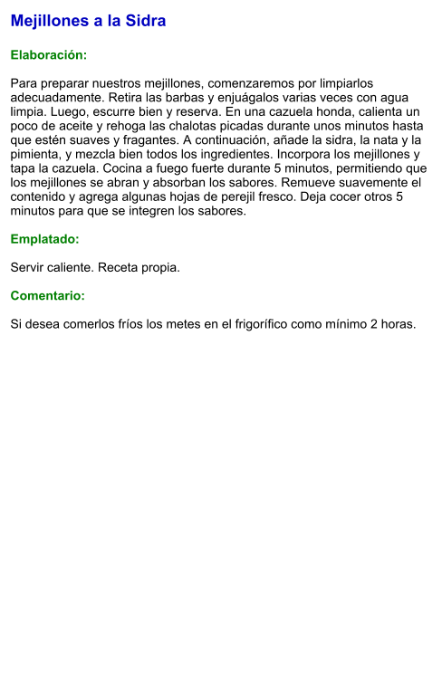 Mejillones a la Sidra  Elaboración:  Para preparar nuestros mejillones, comenzaremos por limpiarlos adecuadamente. Retira las barbas y enjuágalos varias veces con agua limpia. Luego, escurre bien y reserva. En una cazuela honda, calienta un poco de aceite y rehoga las chalotas picadas durante unos minutos hasta que estén suaves y fragantes. A continuación, añade la sidra, la nata y la pimienta, y mezcla bien todos los ingredientes. Incorpora los mejillones y tapa la cazuela. Cocina a fuego fuerte durante 5 minutos, permitiendo que los mejillones se abran y absorban los sabores. Remueve suavemente el contenido y agrega algunas hojas de perejil fresco. Deja cocer otros 5 minutos para que se integren los sabores.  Emplatado:  Servir caliente. Receta propia.  Comentario:  Si desea comerlos fríos los metes en el frigorífico como mínimo 2 horas.