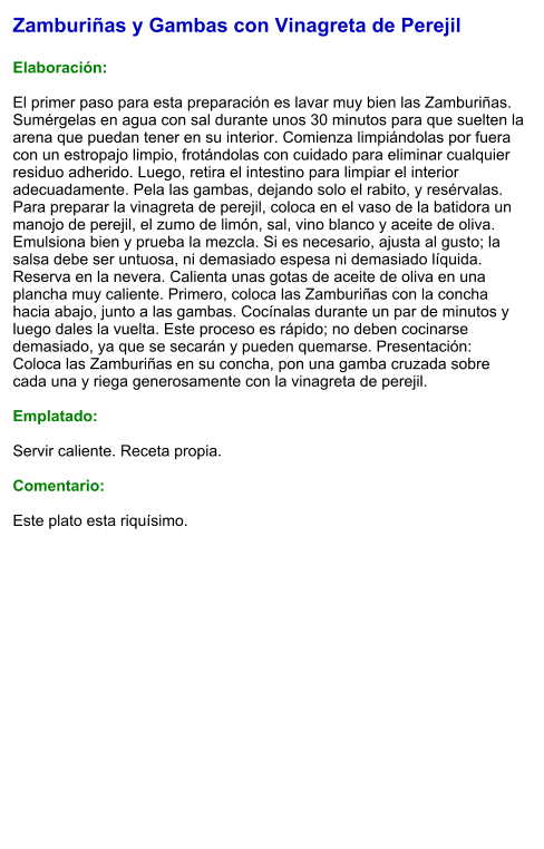 Zamburiñas y Gambas con Vinagreta de Perejil  Elaboración:  El primer paso para esta preparación es lavar muy bien las Zamburiñas. Sumérgelas en agua con sal durante unos 30 minutos para que suelten la arena que puedan tener en su interior. Comienza limpiándolas por fuera con un estropajo limpio, frotándolas con cuidado para eliminar cualquier residuo adherido. Luego, retira el intestino para limpiar el interior adecuadamente. Pela las gambas, dejando solo el rabito, y resérvalas. Para preparar la vinagreta de perejil, coloca en el vaso de la batidora un manojo de perejil, el zumo de limón, sal, vino blanco y aceite de oliva. Emulsiona bien y prueba la mezcla. Si es necesario, ajusta al gusto; la salsa debe ser untuosa, ni demasiado espesa ni demasiado líquida. Reserva en la nevera. Calienta unas gotas de aceite de oliva en una plancha muy caliente. Primero, coloca las Zamburiñas con la concha hacia abajo, junto a las gambas. Cocínalas durante un par de minutos y luego dales la vuelta. Este proceso es rápido; no deben cocinarse demasiado, ya que se secarán y pueden quemarse. Presentación:  Coloca las Zamburiñas en su concha, pon una gamba cruzada sobre cada una y riega generosamente con la vinagreta de perejil.  Emplatado:  Servir caliente. Receta propia.  Comentario:  Este plato esta riquísimo.