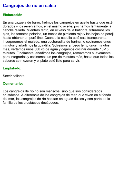 Cangrejos de río en salsa  Elaboración:  En una cazuela de barro, freímos los cangrejos en aceite hasta que estén dorados y los reservamos; en el mismo aceite, pochamos lentamente la cebolla rallada. Mientras tanto, en el vaso de la batidora, trituramos los ajos, los tomates pelados, un trocito de pimiento rojo y las hojas de perejil hasta obtener un puré fino. Cuando la cebolla esté casi transparente, incorporamos el majado, una cucharadita de harina, lo cocinamos unos minutos y añadimos la guindilla. Sofreímos a fuego lento unos minutos más, vertemos unos 300 cc de agua y dejamos cocinar durante 10-15 minutos. Finalmente, añadimos los cangrejos, removemos suavemente para integrarlos y cocinamos un par de minutos más, hasta que todos los sabores se mezclen y el plato esté listo para servir.  Emplatado:  Servir caliente.   Comentario:  Los cangrejos de río no son mariscos, sino que son considerados crustáceos. A diferencia de los cangrejos de mar, que viven en el fondo del mar, los cangrejos de río habitan en aguas dulces y son parte de la familia de los crustáceos decápodos.