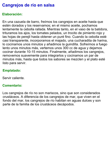 Cangrejos de río en salsa  Elaboración:  En una cazuela de barro, freímos los cangrejos en aceite hasta que estén dorados y los reservamos; en el mismo aceite, pochamos lentamente la cebolla rallada. Mientras tanto, en el vaso de la batidora, trituramos los ajos, los tomates pelados, un trocito de pimiento rojo y las hojas de perejil hasta obtener un puré fino. Cuando la cebolla esté casi transparente, incorporamos el majado, una cucharadita de harina, lo cocinamos unos minutos y añadimos la guindilla. Sofreímos a fuego lento unos minutos más, vertemos unos 300 cc de agua y dejamos cocinar durante 10-15 minutos. Finalmente, añadimos los cangrejos, removemos suavemente para integrarlos y cocinamos un par de minutos más, hasta que todos los sabores se mezclen y el plato esté listo para servir.  Emplatado:  Servir caliente.   Comentario:  Los cangrejos de río no son mariscos, sino que son considerados crustáceos. A diferencia de los cangrejos de mar, que viven en el fondo del mar, los cangrejos de río habitan en aguas dulces y son parte de la familia de los crustáceos decápodos.