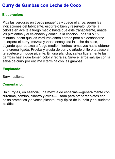 Curry de Gambas con Leche de Coco  Elaboración:  Pica las verduras en trozos pequeños y cuece el arroz según las indicaciones del fabricante, escúrrelo bien y resérvalo. Sofríe la cebolla en aceite a fuego medio hasta que esté transparente, añade los pimientos y el calabacín y continúa la cocción unos 10 o 15 minutos, hasta que las verduras estén tiernas pero sin deshacerse. Incorpora el curry, mezcla y vierte enseguida la leche de coco, dejando que reduzca a fuego medio mientras remueves hasta obtener una crema ligada. Prueba y ajusta de curry o añade chile o tabasco si te apetece un toque picante. En una plancha, saltea ligeramente las gambas hasta que tomen color y retíralas. Sirve el arroz salvaje con la salsa de curry por encima y termina con las gambas.  Emplatado:  Servir caliente.   Comentario:  Un curry es, en esencia, una mezcla de especias —generalmente con cúrcuma, comino, cilantro y otras— usada para preparar platos con salsa aromática y a veces picante, muy típica de la India y del sudeste asiático