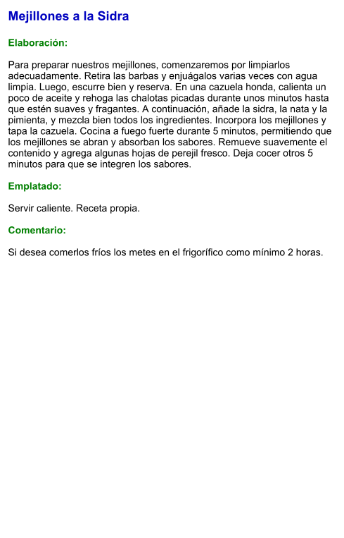 Mejillones a la Sidra  Elaboración:  Para preparar nuestros mejillones, comenzaremos por limpiarlos adecuadamente. Retira las barbas y enjuágalos varias veces con agua limpia. Luego, escurre bien y reserva. En una cazuela honda, calienta un poco de aceite y rehoga las chalotas picadas durante unos minutos hasta que estén suaves y fragantes. A continuación, añade la sidra, la nata y la pimienta, y mezcla bien todos los ingredientes. Incorpora los mejillones y tapa la cazuela. Cocina a fuego fuerte durante 5 minutos, permitiendo que los mejillones se abran y absorban los sabores. Remueve suavemente el contenido y agrega algunas hojas de perejil fresco. Deja cocer otros 5 minutos para que se integren los sabores.  Emplatado:  Servir caliente. Receta propia.  Comentario:  Si desea comerlos fríos los metes en el frigorífico como mínimo 2 horas.