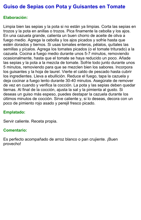 Guiso de Sepias con Pota y Guisantes en Tomate  Elaboración:  Limpia bien las sepias y la pota si no están ya limpias. Corta las sepias en trozos y la pota en anillas o trozos. Pica finamente la cebolla y los ajos. En una cazuela grande, calienta un buen chorro de aceite de oliva a fuego medio. Agrega la cebolla y los ajos picados y sofríe hasta que estén dorados y tiernos. Si usas tomates enteros, pélalos, quítales las semillas y pícalos. Agrega los tomates picados (o el tomate triturado) a la cazuela. Cocina a fuego medio durante unos 5-7 minutos, removiendo ocasionalmente, hasta que el tomate se haya reducido un poco. Añade las sepias y la pota a la mezcla de tomate. Sofríe todo junto durante unos 5 minutos, removiendo para que se mezclen bien los sabores. Incorpora los guisantes y la hoja de laurel. Vierte el caldo de pescado hasta cubrir los ingredientes. Lleva a ebullición. Reduce el fuego, tapa la cazuela y deja cocinar a fuego lento durante 30-40 minutos. Asegúrate de remover de vez en cuando y verifica la cocción. La pota y las sepias deben quedar tiernas. Al final de la cocción, ajusta la sal y la pimienta al gusto. Si deseas un guiso más espeso, puedes destapar la cazuela durante los últimos minutos de cocción. Sirve caliente y, si lo deseas, decora con un poco de pimiento rojo asado y perejil fresco picado.  Emplatado:  Servir caliente. Receta propia.  Comentario:  Es perfecto acompañado de arroz blanco o pan crujiente. ¡Buen provecho!