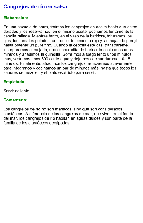 Cangrejos de río en salsa  Elaboración:  En una cazuela de barro, freímos los cangrejos en aceite hasta que estén dorados y los reservamos; en el mismo aceite, pochamos lentamente la cebolla rallada. Mientras tanto, en el vaso de la batidora, trituramos los ajos, los tomates pelados, un trocito de pimiento rojo y las hojas de perejil hasta obtener un puré fino. Cuando la cebolla esté casi transparente, incorporamos el majado, una cucharadita de harina, lo cocinamos unos minutos y añadimos la guindilla. Sofreímos a fuego lento unos minutos más, vertemos unos 300 cc de agua y dejamos cocinar durante 10-15 minutos. Finalmente, añadimos los cangrejos, removemos suavemente para integrarlos y cocinamos un par de minutos más, hasta que todos los sabores se mezclen y el plato esté listo para servir.  Emplatado:  Servir caliente.   Comentario:  Los cangrejos de río no son mariscos, sino que son considerados crustáceos. A diferencia de los cangrejos de mar, que viven en el fondo del mar, los cangrejos de río habitan en aguas dulces y son parte de la familia de los crustáceos decápodos.