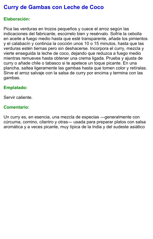 Curry de Gambas con Leche de Coco  Elaboración:  Pica las verduras en trozos pequeños y cuece el arroz según las indicaciones del fabricante, escúrrelo bien y resérvalo. Sofríe la cebolla en aceite a fuego medio hasta que esté transparente, añade los pimientos y el calabacín y continúa la cocción unos 10 o 15 minutos, hasta que las verduras estén tiernas pero sin deshacerse. Incorpora el curry, mezcla y vierte enseguida la leche de coco, dejando que reduzca a fuego medio mientras remueves hasta obtener una crema ligada. Prueba y ajusta de curry o añade chile o tabasco si te apetece un toque picante. En una plancha, saltea ligeramente las gambas hasta que tomen color y retíralas. Sirve el arroz salvaje con la salsa de curry por encima y termina con las gambas.  Emplatado:  Servir caliente.   Comentario:  Un curry es, en esencia, una mezcla de especias —generalmente con cúrcuma, comino, cilantro y otras— usada para preparar platos con salsa aromática y a veces picante, muy típica de la India y del sudeste asiático