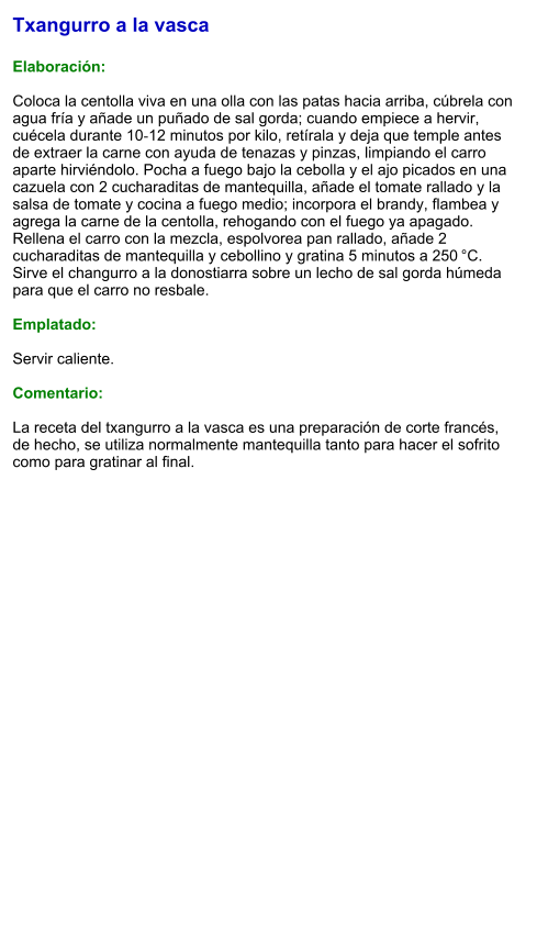 Txangurro a la vasca  Elaboración:  Coloca la centolla viva en una olla con las patas hacia arriba, cúbrela con agua fría y añade un puñado de sal gorda; cuando empiece a hervir, cuécela durante 10‑12 minutos por kilo, retírala y deja que temple antes de extraer la carne con ayuda de tenazas y pinzas, limpiando el carro aparte hirviéndolo. Pocha a fuego bajo la cebolla y el ajo picados en una cazuela con 2 cucharaditas de mantequilla, añade el tomate rallado y la salsa de tomate y cocina a fuego medio; incorpora el brandy, flambea y agrega la carne de la centolla, rehogando con el fuego ya apagado. Rellena el carro con la mezcla, espolvorea pan rallado, añade 2 cucharaditas de mantequilla y cebollino y gratina 5 minutos a 250 °C. Sirve el changurro a la donostiarra sobre un lecho de sal gorda húmeda para que el carro no resbale.  Emplatado:  Servir caliente.   Comentario:  La receta del txangurro a la vasca es una preparación de corte francés, de hecho, se utiliza normalmente mantequilla tanto para hacer el sofrito como para gratinar al final.
