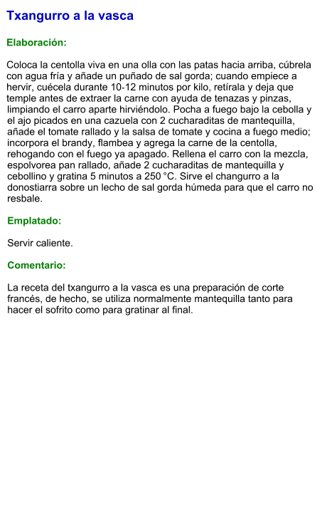 Txangurro a la vasca  Elaboración:  Coloca la centolla viva en una olla con las patas hacia arriba, cúbrela con agua fría y añade un puñado de sal gorda; cuando empiece a hervir, cuécela durante 10‑12 minutos por kilo, retírala y deja que temple antes de extraer la carne con ayuda de tenazas y pinzas, limpiando el carro aparte hirviéndolo. Pocha a fuego bajo la cebolla y el ajo picados en una cazuela con 2 cucharaditas de mantequilla, añade el tomate rallado y la salsa de tomate y cocina a fuego medio; incorpora el brandy, flambea y agrega la carne de la centolla, rehogando con el fuego ya apagado. Rellena el carro con la mezcla, espolvorea pan rallado, añade 2 cucharaditas de mantequilla y cebollino y gratina 5 minutos a 250 °C. Sirve el changurro a la donostiarra sobre un lecho de sal gorda húmeda para que el carro no resbale.  Emplatado:  Servir caliente.   Comentario:  La receta del txangurro a la vasca es una preparación de corte francés, de hecho, se utiliza normalmente mantequilla tanto para hacer el sofrito como para gratinar al final.