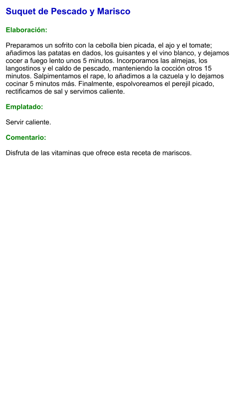 Suquet de Pescado y Marisco  Elaboración:  Preparamos un sofrito con la cebolla bien picada, el ajo y el tomate; añadimos las patatas en dados, los guisantes y el vino blanco, y dejamos cocer a fuego lento unos 5 minutos. Incorporamos las almejas, los langostinos y el caldo de pescado, manteniendo la cocción otros 15 minutos. Salpimentamos el rape, lo añadimos a la cazuela y lo dejamos cocinar 5 minutos más. Finalmente, espolvoreamos el perejil picado, rectificamos de sal y servimos caliente.  Emplatado:  Servir caliente.   Comentario:  Disfruta de las vitaminas que ofrece esta receta de mariscos.
