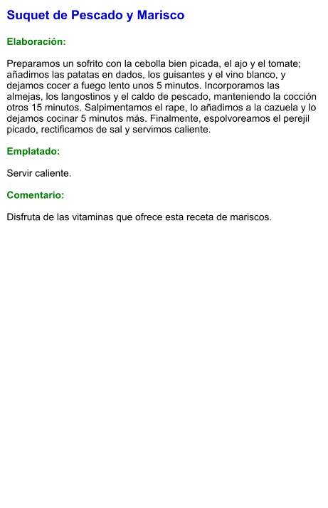 Suquet de Pescado y Marisco  Elaboración:  Preparamos un sofrito con la cebolla bien picada, el ajo y el tomate; añadimos las patatas en dados, los guisantes y el vino blanco, y dejamos cocer a fuego lento unos 5 minutos. Incorporamos las almejas, los langostinos y el caldo de pescado, manteniendo la cocción otros 15 minutos. Salpimentamos el rape, lo añadimos a la cazuela y lo dejamos cocinar 5 minutos más. Finalmente, espolvoreamos el perejil picado, rectificamos de sal y servimos caliente.  Emplatado:  Servir caliente.   Comentario:  Disfruta de las vitaminas que ofrece esta receta de mariscos.