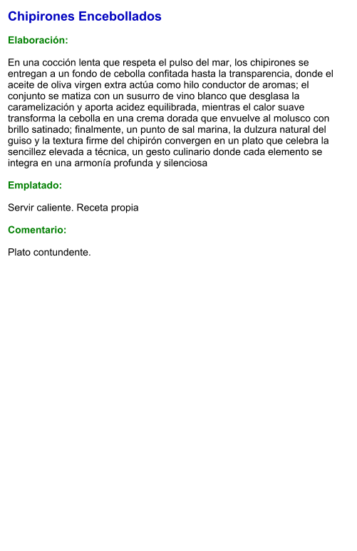 Chipirones Encebollados  Elaboración:  En una cocción lenta que respeta el pulso del mar, los chipirones se entregan a un fondo de cebolla confitada hasta la transparencia, donde el aceite de oliva virgen extra actúa como hilo conductor de aromas; el conjunto se matiza con un susurro de vino blanco que desglasa la caramelización y aporta acidez equilibrada, mientras el calor suave transforma la cebolla en una crema dorada que envuelve al molusco con brillo satinado; finalmente, un punto de sal marina, la dulzura natural del guiso y la textura firme del chipirón convergen en un plato que celebra la sencillez elevada a técnica, un gesto culinario donde cada elemento se integra en una armonía profunda y silenciosa  Emplatado:  Servir caliente. Receta propia  Comentario:  Plato contundente.