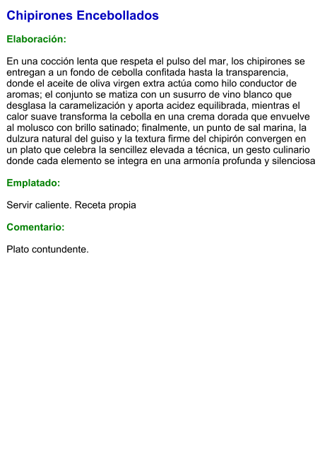 Chipirones Encebollados  Elaboración:  En una cocción lenta que respeta el pulso del mar, los chipirones se entregan a un fondo de cebolla confitada hasta la transparencia, donde el aceite de oliva virgen extra actúa como hilo conductor de aromas; el conjunto se matiza con un susurro de vino blanco que desglasa la caramelización y aporta acidez equilibrada, mientras el calor suave transforma la cebolla en una crema dorada que envuelve al molusco con brillo satinado; finalmente, un punto de sal marina, la dulzura natural del guiso y la textura firme del chipirón convergen en un plato que celebra la sencillez elevada a técnica, un gesto culinario donde cada elemento se integra en una armonía profunda y silenciosa  Emplatado:  Servir caliente. Receta propia  Comentario:  Plato contundente.