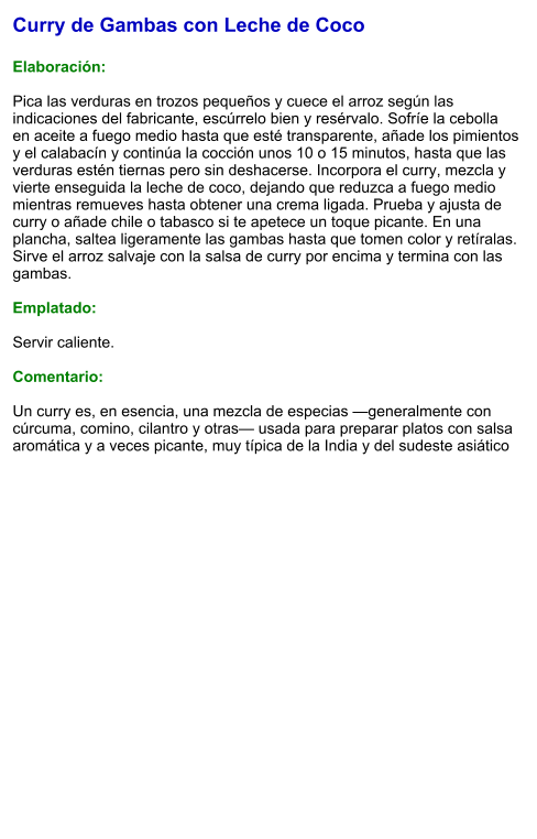 Curry de Gambas con Leche de Coco  Elaboración:  Pica las verduras en trozos pequeños y cuece el arroz según las indicaciones del fabricante, escúrrelo bien y resérvalo. Sofríe la cebolla en aceite a fuego medio hasta que esté transparente, añade los pimientos y el calabacín y continúa la cocción unos 10 o 15 minutos, hasta que las verduras estén tiernas pero sin deshacerse. Incorpora el curry, mezcla y vierte enseguida la leche de coco, dejando que reduzca a fuego medio mientras remueves hasta obtener una crema ligada. Prueba y ajusta de curry o añade chile o tabasco si te apetece un toque picante. En una plancha, saltea ligeramente las gambas hasta que tomen color y retíralas. Sirve el arroz salvaje con la salsa de curry por encima y termina con las gambas.  Emplatado:  Servir caliente.   Comentario:  Un curry es, en esencia, una mezcla de especias —generalmente con cúrcuma, comino, cilantro y otras— usada para preparar platos con salsa aromática y a veces picante, muy típica de la India y del sudeste asiático