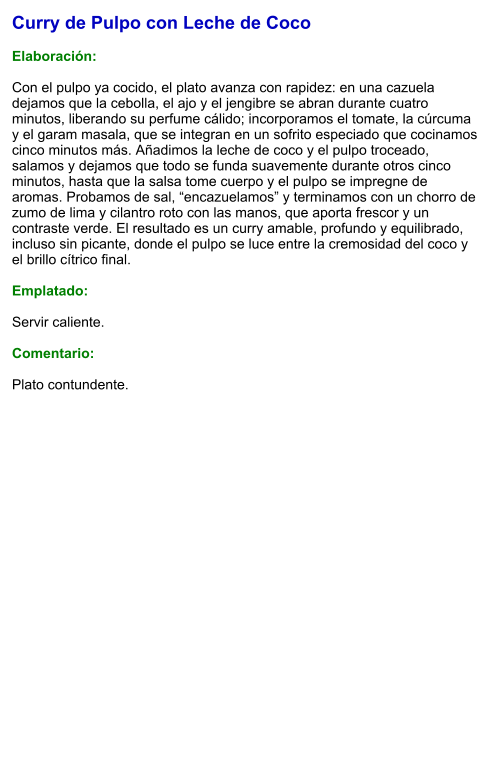 Curry de Pulpo con Leche de Coco  Elaboración:  Con el pulpo ya cocido, el plato avanza con rapidez: en una cazuela dejamos que la cebolla, el ajo y el jengibre se abran durante cuatro minutos, liberando su perfume cálido; incorporamos el tomate, la cúrcuma y el garam masala, que se integran en un sofrito especiado que cocinamos cinco minutos más. Añadimos la leche de coco y el pulpo troceado, salamos y dejamos que todo se funda suavemente durante otros cinco minutos, hasta que la salsa tome cuerpo y el pulpo se impregne de aromas. Probamos de sal, “encazuelamos” y terminamos con un chorro de zumo de lima y cilantro roto con las manos, que aporta frescor y un contraste verde. El resultado es un curry amable, profundo y equilibrado, incluso sin picante, donde el pulpo se luce entre la cremosidad del coco y el brillo cítrico final.  Emplatado:  Servir caliente.   Comentario:  Plato contundente.