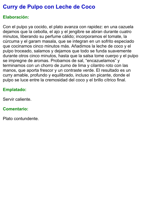 Curry de Pulpo con Leche de Coco  Elaboración:  Con el pulpo ya cocido, el plato avanza con rapidez: en una cazuela dejamos que la cebolla, el ajo y el jengibre se abran durante cuatro minutos, liberando su perfume cálido; incorporamos el tomate, la cúrcuma y el garam masala, que se integran en un sofrito especiado que cocinamos cinco minutos más. Añadimos la leche de coco y el pulpo troceado, salamos y dejamos que todo se funda suavemente durante otros cinco minutos, hasta que la salsa tome cuerpo y el pulpo se impregne de aromas. Probamos de sal, “encazuelamos” y terminamos con un chorro de zumo de lima y cilantro roto con las manos, que aporta frescor y un contraste verde. El resultado es un curry amable, profundo y equilibrado, incluso sin picante, donde el pulpo se luce entre la cremosidad del coco y el brillo cítrico final.  Emplatado:  Servir caliente.   Comentario:  Plato contundente.