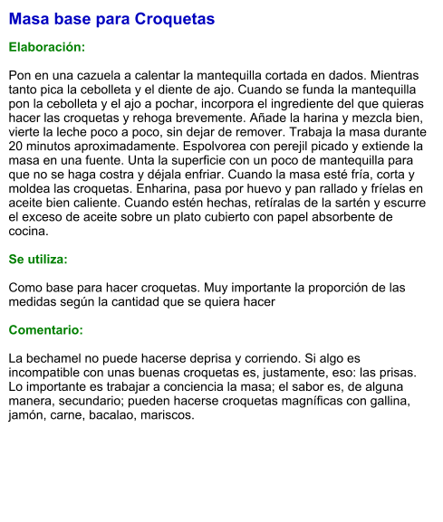 Masa base para Croquetas  Elaboración:  Pon en una cazuela a calentar la mantequilla cortada en dados. Mientras tanto pica la cebolleta y el diente de ajo. Cuando se funda la mantequilla pon la cebolleta y el ajo a pochar, incorpora el ingrediente del que quieras hacer las croquetas y rehoga brevemente. Añade la harina y mezcla bien, vierte la leche poco a poco, sin dejar de remover. Trabaja la masa durante 20 minutos aproximadamente. Espolvorea con perejil picado y extiende la masa en una fuente. Unta la superficie con un poco de mantequilla para que no se haga costra y déjala enfriar. Cuando la masa esté fría, corta y moldea las croquetas. Enharina, pasa por huevo y pan rallado y fríelas en aceite bien caliente. Cuando estén hechas, retíralas de la sartén y escurre el exceso de aceite sobre un plato cubierto con papel absorbente de cocina.  Se utiliza:  Como base para hacer croquetas. Muy importante la proporción de las medidas según la cantidad que se quiera hacer  Comentario:  La bechamel no puede hacerse deprisa y corriendo. Si algo es incompatible con unas buenas croquetas es, justamente, eso: las prisas. Lo importante es trabajar a conciencia la masa; el sabor es, de alguna manera, secundario; pueden hacerse croquetas magníficas con gallina, jamón, carne, bacalao, mariscos.