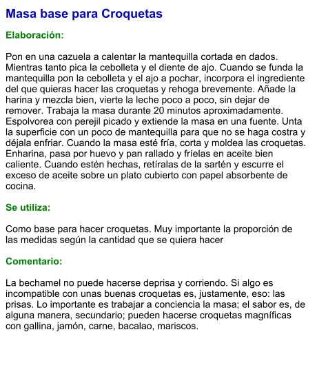 Masa base para Croquetas  Elaboración:  Pon en una cazuela a calentar la mantequilla cortada en dados. Mientras tanto pica la cebolleta y el diente de ajo. Cuando se funda la mantequilla pon la cebolleta y el ajo a pochar, incorpora el ingrediente del que quieras hacer las croquetas y rehoga brevemente. Añade la harina y mezcla bien, vierte la leche poco a poco, sin dejar de remover. Trabaja la masa durante 20 minutos aproximadamente. Espolvorea con perejil picado y extiende la masa en una fuente. Unta la superficie con un poco de mantequilla para que no se haga costra y déjala enfriar. Cuando la masa esté fría, corta y moldea las croquetas. Enharina, pasa por huevo y pan rallado y fríelas en aceite bien caliente. Cuando estén hechas, retíralas de la sartén y escurre el exceso de aceite sobre un plato cubierto con papel absorbente de cocina.  Se utiliza:  Como base para hacer croquetas. Muy importante la proporción de las medidas según la cantidad que se quiera hacer  Comentario:  La bechamel no puede hacerse deprisa y corriendo. Si algo es incompatible con unas buenas croquetas es, justamente, eso: las prisas. Lo importante es trabajar a conciencia la masa; el sabor es, de alguna manera, secundario; pueden hacerse croquetas magníficas con gallina, jamón, carne, bacalao, mariscos.
