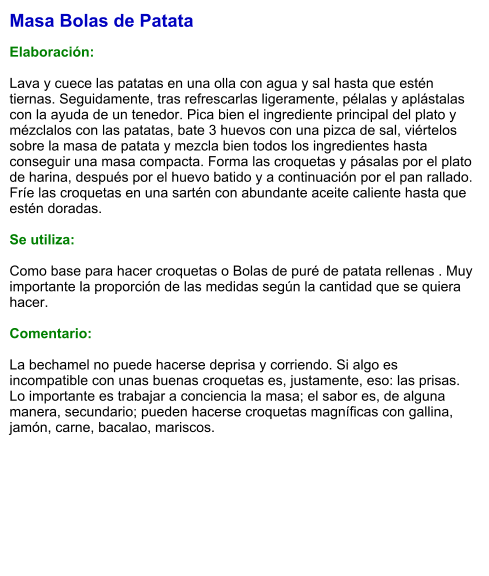 Masa Bolas de Patata  Elaboración:  Lava y cuece las patatas en una olla con agua y sal hasta que estén tiernas. Seguidamente, tras refrescarlas ligeramente, pélalas y aplástalas con la ayuda de un tenedor. Pica bien el ingrediente principal del plato y mézclalos con las patatas, bate 3 huevos con una pizca de sal, viértelos sobre la masa de patata y mezcla bien todos los ingredientes hasta conseguir una masa compacta. Forma las croquetas y pásalas por el plato de harina, después por el huevo batido y a continuación por el pan rallado. Fríe las croquetas en una sartén con abundante aceite caliente hasta que estén doradas.   Se utiliza:  Como base para hacer croquetas o Bolas de puré de patata rellenas . Muy importante la proporción de las medidas según la cantidad que se quiera hacer.  Comentario:  La bechamel no puede hacerse deprisa y corriendo. Si algo es incompatible con unas buenas croquetas es, justamente, eso: las prisas. Lo importante es trabajar a conciencia la masa; el sabor es, de alguna manera, secundario; pueden hacerse croquetas magníficas con gallina, jamón, carne, bacalao, mariscos.