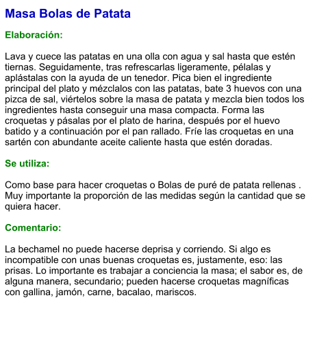 Masa Bolas de Patata  Elaboración:  Lava y cuece las patatas en una olla con agua y sal hasta que estén tiernas. Seguidamente, tras refrescarlas ligeramente, pélalas y aplástalas con la ayuda de un tenedor. Pica bien el ingrediente principal del plato y mézclalos con las patatas, bate 3 huevos con una pizca de sal, viértelos sobre la masa de patata y mezcla bien todos los ingredientes hasta conseguir una masa compacta. Forma las croquetas y pásalas por el plato de harina, después por el huevo batido y a continuación por el pan rallado. Fríe las croquetas en una sartén con abundante aceite caliente hasta que estén doradas.   Se utiliza:  Como base para hacer croquetas o Bolas de puré de patata rellenas . Muy importante la proporción de las medidas según la cantidad que se quiera hacer.  Comentario:  La bechamel no puede hacerse deprisa y corriendo. Si algo es incompatible con unas buenas croquetas es, justamente, eso: las prisas. Lo importante es trabajar a conciencia la masa; el sabor es, de alguna manera, secundario; pueden hacerse croquetas magníficas con gallina, jamón, carne, bacalao, mariscos.
