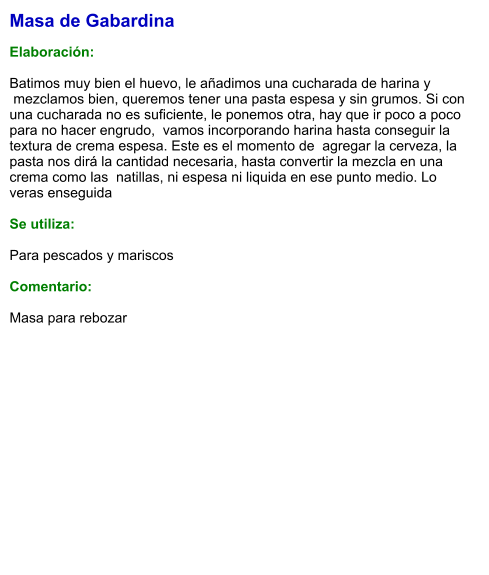 Masa de Gabardina  Elaboración:  Batimos muy bien el huevo, le añadimos una cucharada de harina y  mezclamos bien, queremos tener una pasta espesa y sin grumos. Si con una cucharada no es suficiente, le ponemos otra, hay que ir poco a poco para no hacer engrudo,  vamos incorporando harina hasta conseguir la textura de crema espesa. Este es el momento de  agregar la cerveza, la pasta nos dirá la cantidad necesaria, hasta convertir la mezcla en una crema como las  natillas, ni espesa ni liquida en ese punto medio. Lo veras enseguida  Se utiliza:  Para pescados y mariscos  Comentario:  Masa para rebozar