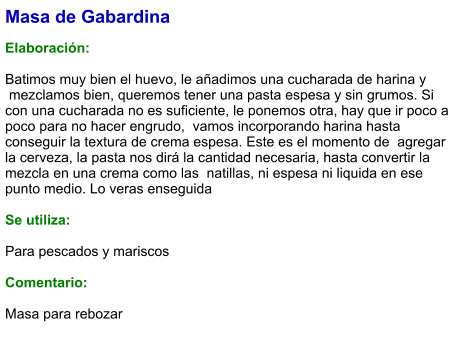 Masa de Gabardina  Elaboración:  Batimos muy bien el huevo, le añadimos una cucharada de harina y  mezclamos bien, queremos tener una pasta espesa y sin grumos. Si con una cucharada no es suficiente, le ponemos otra, hay que ir poco a poco para no hacer engrudo,  vamos incorporando harina hasta conseguir la textura de crema espesa. Este es el momento de  agregar la cerveza, la pasta nos dirá la cantidad necesaria, hasta convertir la mezcla en una crema como las  natillas, ni espesa ni liquida en ese punto medio. Lo veras enseguida  Se utiliza:  Para pescados y mariscos  Comentario:  Masa para rebozar