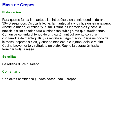 Masa de Crepes  Elaboración:  Para que se funda la mantequilla, introdúcela en el microondas durante 30-40 segundos. Coloca la leche, la mantequilla y los huevos en una jarra. Añade la harina, el azúcar y la sal. Tritura los ingredientes y pasa la mezcla por un colador para eliminar cualquier grumo que pueda tener. Con un pincel unta el fondo de una sartén antiadherente con una cucharadita de mantequilla y caliéntala a fuego medio. Vierte un poco de la masa, espárcela bien, y cuando empiece a cuajarse, dale la vuelta. Cocina brevemente y retírala a un plato. Repite la operación hasta terminar toda la masa  Se utiliza:  Se rellena dulce o salado  Comentario:  Con estas cantidades puedes hacer unas 8 crepes