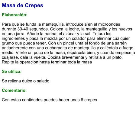 Masa de Crepes  Elaboración:  Para que se funda la mantequilla, introdúcela en el microondas durante 30-40 segundos. Coloca la leche, la mantequilla y los huevos en una jarra. Añade la harina, el azúcar y la sal. Tritura los ingredientes y pasa la mezcla por un colador para eliminar cualquier grumo que pueda tener. Con un pincel unta el fondo de una sartén antiadherente con una cucharadita de mantequilla y caliéntala a fuego medio. Vierte un poco de la masa, espárcela bien, y cuando empiece a cuajarse, dale la vuelta. Cocina brevemente y retírala a un plato. Repite la operación hasta terminar toda la masa  Se utiliza:  Se rellena dulce o salado  Comentario:  Con estas cantidades puedes hacer unas 8 crepes