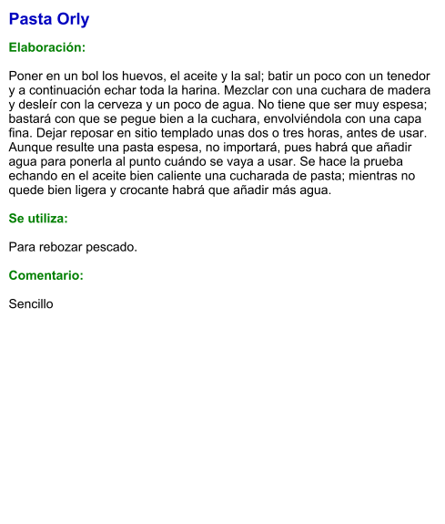 Pasta Orly  Elaboración:  Poner en un bol los huevos, el aceite y la sal; batir un poco con un tenedor y a continuación echar toda la harina. Mezclar con una cuchara de madera y desleír con la cerveza y un poco de agua. No tiene que ser muy espesa; bastará con que se pegue bien a la cuchara, envolviéndola con una capa fina. Dejar reposar en sitio templado unas dos o tres horas, antes de usar. Aunque resulte una pasta espesa, no importará, pues habrá que añadir agua para ponerla al punto cuándo se vaya a usar. Se hace la prueba echando en el aceite bien caliente una cucharada de pasta; mientras no quede bien ligera y crocante habrá que añadir más agua.   Se utiliza:  Para rebozar pescado.  Comentario:  Sencillo