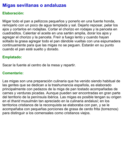 Migas sevillanas o andaluzas  Elaboración:  Migar todo el pan a pellizcos pequeños y ponerlo en una fuente honda, remojarlo con un poco de agua templada y sal. Dejarlo reposar, pelar los ajos y cortarlos en rodajitas. Cortar el chorizo en rodajas y la panceta en cuadraditos. Calentar el aceite en una sartén amplia, dorar los ajos y agregar el chorizo y la panceta. Freír a fuego lento y cuando hayan soltado la grasa agregar todo el pan dándole vueltas con una espumadera continuamente para que las migas no se peguen. Estarán en su punto cuando el pan esté suelto y dorado.  Emplatado:  Sacar la fuente al centro de la mesa y repartir.  Comentario:  Las migas son una preparación culinaria que ha venido siendo habitual de las gentes que se dedican a la trashumancia española, es elaborado principalmente con pedazos de la miga de pan tostado acompañadas de carnes y verduras picadas. Aunque pueden ser encontradas en gran parte del territorio de la península ibérica. Las migas es posible tengan su origen en el tharid musulmán tan apreciado en la culinaria andalusí;​ en los territorios cristianos de la reconquista se elaboraba con pan, y se le acompañaba con pequeñas porciones de grasa de cerdo frita (torreznos) para distinguir a los comensales como cristianos viejos.