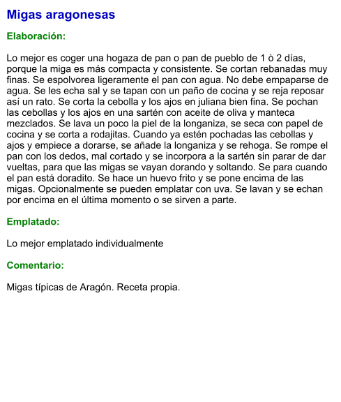 Migas aragonesas  Elaboración:  Lo mejor es coger una hogaza de pan o pan de pueblo de 1 ò 2 días, porque la miga es más compacta y consistente. Se cortan rebanadas muy finas. Se espolvorea ligeramente el pan con agua. No debe empaparse de agua. Se les echa sal y se tapan con un paño de cocina y se reja reposar así un rato. Se corta la cebolla y los ajos en juliana bien fina. Se pochan las cebollas y los ajos en una sartén con aceite de oliva y manteca mezclados. Se lava un poco la piel de la longaniza, se seca con papel de cocina y se corta a rodajitas. Cuando ya estén pochadas las cebollas y ajos y empiece a dorarse, se añade la longaniza y se rehoga. Se rompe el pan con los dedos, mal cortado y se incorpora a la sartén sin parar de dar vueltas, para que las migas se vayan dorando y soltando. Se para cuando el pan está doradito. Se hace un huevo frito y se pone encima de las migas. Opcionalmente se pueden emplatar con uva. Se lavan y se echan por encima en el última momento o se sirven a parte.  Emplatado:  Lo mejor emplatado individualmente  Comentario:  Migas típicas de Aragón. Receta propia.