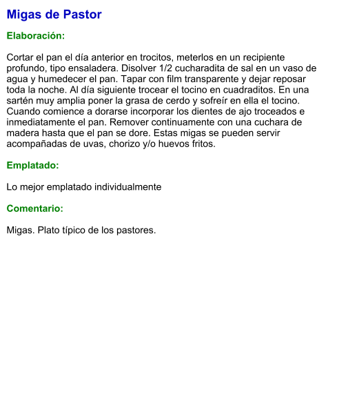Migas de Pastor  Elaboración:  Cortar el pan el día anterior en trocitos, meterlos en un recipiente profundo, tipo ensaladera. Disolver 1/2 cucharadita de sal en un vaso de agua y humedecer el pan. Tapar con film transparente y dejar reposar toda la noche. Al día siguiente trocear el tocino en cuadraditos. En una sartén muy amplia poner la grasa de cerdo y sofreír en ella el tocino. Cuando comience a dorarse incorporar los dientes de ajo troceados e inmediatamente el pan. Remover continuamente con una cuchara de madera hasta que el pan se dore. Estas migas se pueden servir acompañadas de uvas, chorizo y/o huevos fritos.  Emplatado:  Lo mejor emplatado individualmente  Comentario:  Migas. Plato típico de los pastores.