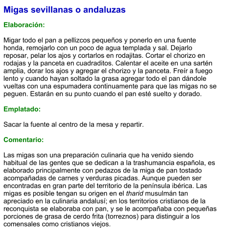Migas sevillanas o andaluzas  Elaboración:  Migar todo el pan a pellizcos pequeños y ponerlo en una fuente honda, remojarlo con un poco de agua templada y sal. Dejarlo reposar, pelar los ajos y cortarlos en rodajitas. Cortar el chorizo en rodajas y la panceta en cuadraditos. Calentar el aceite en una sartén amplia, dorar los ajos y agregar el chorizo y la panceta. Freír a fuego lento y cuando hayan soltado la grasa agregar todo el pan dándole vueltas con una espumadera continuamente para que las migas no se peguen. Estarán en su punto cuando el pan esté suelto y dorado.  Emplatado:  Sacar la fuente al centro de la mesa y repartir.  Comentario:  Las migas son una preparación culinaria que ha venido siendo habitual de las gentes que se dedican a la trashumancia española, es elaborado principalmente con pedazos de la miga de pan tostado acompañadas de carnes y verduras picadas. Aunque pueden ser encontradas en gran parte del territorio de la península ibérica. Las migas es posible tengan su origen en el tharid musulmán tan apreciado en la culinaria andalusí;​ en los territorios cristianos de la reconquista se elaboraba con pan, y se le acompañaba con pequeñas porciones de grasa de cerdo frita (torreznos) para distinguir a los comensales como cristianos viejos.