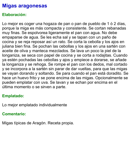 Migas aragonesas  Elaboración:  Lo mejor es coger una hogaza de pan o pan de pueblo de 1 ò 2 días, porque la miga es más compacta y consistente. Se cortan rebanadas muy finas. Se espolvorea ligeramente el pan con agua. No debe empaparse de agua. Se les echa sal y se tapan con un paño de cocina y se reja reposar así un rato. Se corta la cebolla y los ajos en juliana bien fina. Se pochan las cebollas y los ajos en una sartén con aceite de oliva y manteca mezclados. Se lava un poco la piel de la longaniza, se seca con papel de cocina y se corta a rodajitas. Cuando ya estén pochadas las cebollas y ajos y empiece a dorarse, se añade la longaniza y se rehoga. Se rompe el pan con los dedos, mal cortado y se incorpora a la sartén sin parar de dar vueltas, para que las migas se vayan dorando y soltando. Se para cuando el pan está doradito. Se hace un huevo frito y se pone encima de las migas. Opcionalmente se pueden emplatar con uva. Se lavan y se echan por encima en el última momento o se sirven a parte.  Emplatado:  Lo mejor emplatado individualmente  Comentario:  Migas típicas de Aragón. Receta propia.