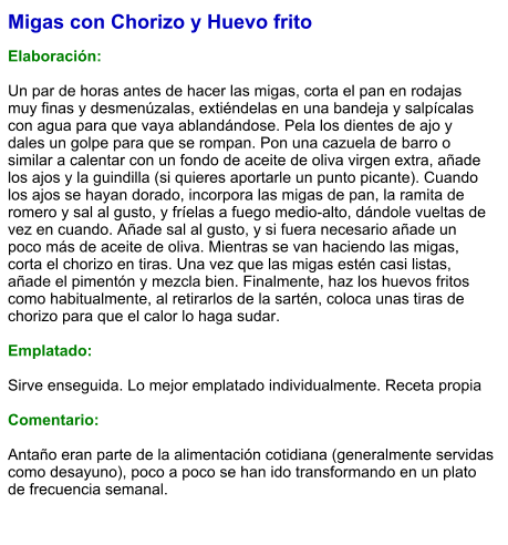 Migas con Chorizo y Huevo frito  Elaboración:  Un par de horas antes de hacer las migas, corta el pan en rodajas muy finas y desmenúzalas, extiéndelas en una bandeja y salpícalas con agua para que vaya ablandándose. Pela los dientes de ajo y dales un golpe para que se rompan. Pon una cazuela de barro o similar a calentar con un fondo de aceite de oliva virgen extra, añade los ajos y la guindilla (si quieres aportarle un punto picante). Cuando los ajos se hayan dorado, incorpora las migas de pan, la ramita de romero y sal al gusto, y fríelas a fuego medio-alto, dándole vueltas de vez en cuando. Añade sal al gusto, y si fuera necesario añade un poco más de aceite de oliva. Mientras se van haciendo las migas, corta el chorizo en tiras. Una vez que las migas estén casi listas, añade el pimentón y mezcla bien. Finalmente, haz los huevos fritos como habitualmente, al retirarlos de la sartén, coloca unas tiras de chorizo para que el calor lo haga sudar.  Emplatado:  Sirve enseguida. Lo mejor emplatado individualmente. Receta propia  Comentario:  Antaño eran parte de la alimentación cotidiana (generalmente servidas como desayuno), poco a poco se han ido transformando en un plato de frecuencia semanal.