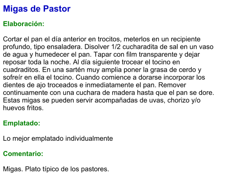 Migas de Pastor  Elaboración:  Cortar el pan el día anterior en trocitos, meterlos en un recipiente profundo, tipo ensaladera. Disolver 1/2 cucharadita de sal en un vaso de agua y humedecer el pan. Tapar con film transparente y dejar reposar toda la noche. Al día siguiente trocear el tocino en cuadraditos. En una sartén muy amplia poner la grasa de cerdo y sofreír en ella el tocino. Cuando comience a dorarse incorporar los dientes de ajo troceados e inmediatamente el pan. Remover continuamente con una cuchara de madera hasta que el pan se dore. Estas migas se pueden servir acompañadas de uvas, chorizo y/o huevos fritos.  Emplatado:  Lo mejor emplatado individualmente  Comentario:  Migas. Plato típico de los pastores.