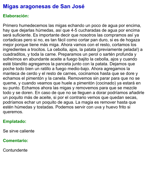 Migas aragonesas de San José  Elaboración:  Primero humedecemos las migas echando un poco de agua por encima, hay que dejarlas húmedas, así que 4-5 cucharadas de agua por encima será suficiente. Es importante decir que nosotros las compramos así ya cortadicas pero si no, es tan fácil como cortar pan duro, si es de hogaza mejor porque tiene más miga. Ahora vamos con el resto, cortamos los ingredientes a trocitos. La cebolla, ajos, la patata (previamente pelada!) a cuadraditos, y toda la carne. Preparamos un perol o sartén profunda y sofreímos en abundante aceite a fuego bajito la cebolla, ajos y cuando esté blandito agregamos la panceta junto con la patata. Dejamos que poche todo bien un ratillo a fuego medio-bajo. Ahora agregamos la manteca de cerdo y el resto de carnes, cocinamos hasta que se dore y echamos el pimentón y la canela. Removemos sin parar para que no se queme, y cuando veamos que huele a pimentón (cocinado) ya estará en su punto. Echamos ahora las migas y removemos para que se mezcle todo y se doren. En caso de que no se lleguen a dorar podríamos añadirle un poquito más de aceite, si por el contrario vemos que quedan secas, podríamos echar un poquito de agua. La magia es remover hasta que estén húmedas y tostadas. Podemos servir con uva y huevo frito si queremos.  Emplatado:  Se sirve caliente  Comentario:  Contundente