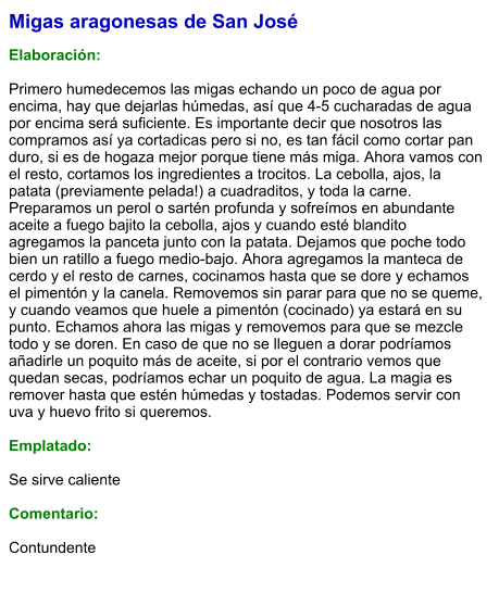 Migas aragonesas de San José  Elaboración:  Primero humedecemos las migas echando un poco de agua por encima, hay que dejarlas húmedas, así que 4-5 cucharadas de agua por encima será suficiente. Es importante decir que nosotros las compramos así ya cortadicas pero si no, es tan fácil como cortar pan duro, si es de hogaza mejor porque tiene más miga. Ahora vamos con el resto, cortamos los ingredientes a trocitos. La cebolla, ajos, la patata (previamente pelada!) a cuadraditos, y toda la carne. Preparamos un perol o sartén profunda y sofreímos en abundante aceite a fuego bajito la cebolla, ajos y cuando esté blandito agregamos la panceta junto con la patata. Dejamos que poche todo bien un ratillo a fuego medio-bajo. Ahora agregamos la manteca de cerdo y el resto de carnes, cocinamos hasta que se dore y echamos el pimentón y la canela. Removemos sin parar para que no se queme, y cuando veamos que huele a pimentón (cocinado) ya estará en su punto. Echamos ahora las migas y removemos para que se mezcle todo y se doren. En caso de que no se lleguen a dorar podríamos añadirle un poquito más de aceite, si por el contrario vemos que quedan secas, podríamos echar un poquito de agua. La magia es remover hasta que estén húmedas y tostadas. Podemos servir con uva y huevo frito si queremos.  Emplatado:  Se sirve caliente  Comentario:  Contundente