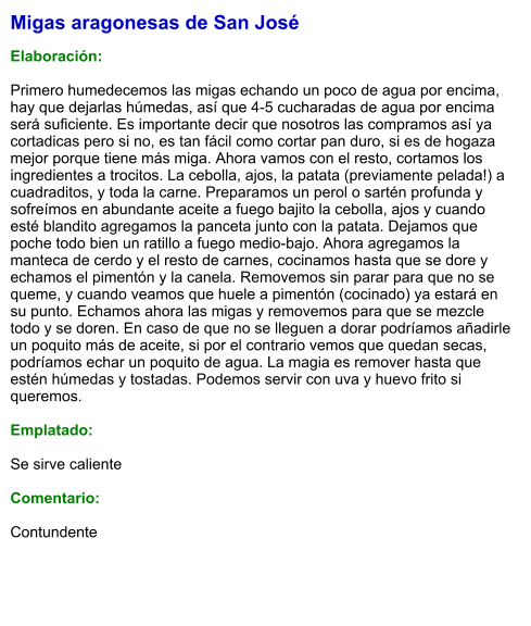 Migas aragonesas de San José  Elaboración:  Primero humedecemos las migas echando un poco de agua por encima, hay que dejarlas húmedas, así que 4-5 cucharadas de agua por encima será suficiente. Es importante decir que nosotros las compramos así ya cortadicas pero si no, es tan fácil como cortar pan duro, si es de hogaza mejor porque tiene más miga. Ahora vamos con el resto, cortamos los ingredientes a trocitos. La cebolla, ajos, la patata (previamente pelada!) a cuadraditos, y toda la carne. Preparamos un perol o sartén profunda y sofreímos en abundante aceite a fuego bajito la cebolla, ajos y cuando esté blandito agregamos la panceta junto con la patata. Dejamos que poche todo bien un ratillo a fuego medio-bajo. Ahora agregamos la manteca de cerdo y el resto de carnes, cocinamos hasta que se dore y echamos el pimentón y la canela. Removemos sin parar para que no se queme, y cuando veamos que huele a pimentón (cocinado) ya estará en su punto. Echamos ahora las migas y removemos para que se mezcle todo y se doren. En caso de que no se lleguen a dorar podríamos añadirle un poquito más de aceite, si por el contrario vemos que quedan secas, podríamos echar un poquito de agua. La magia es remover hasta que estén húmedas y tostadas. Podemos servir con uva y huevo frito si queremos.  Emplatado:  Se sirve caliente  Comentario:  Contundente